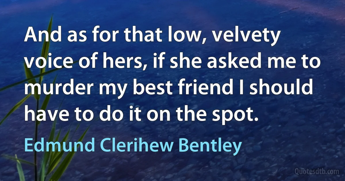 And as for that low, velvety voice of hers, if she asked me to murder my best friend I should have to do it on the spot. (Edmund Clerihew Bentley)