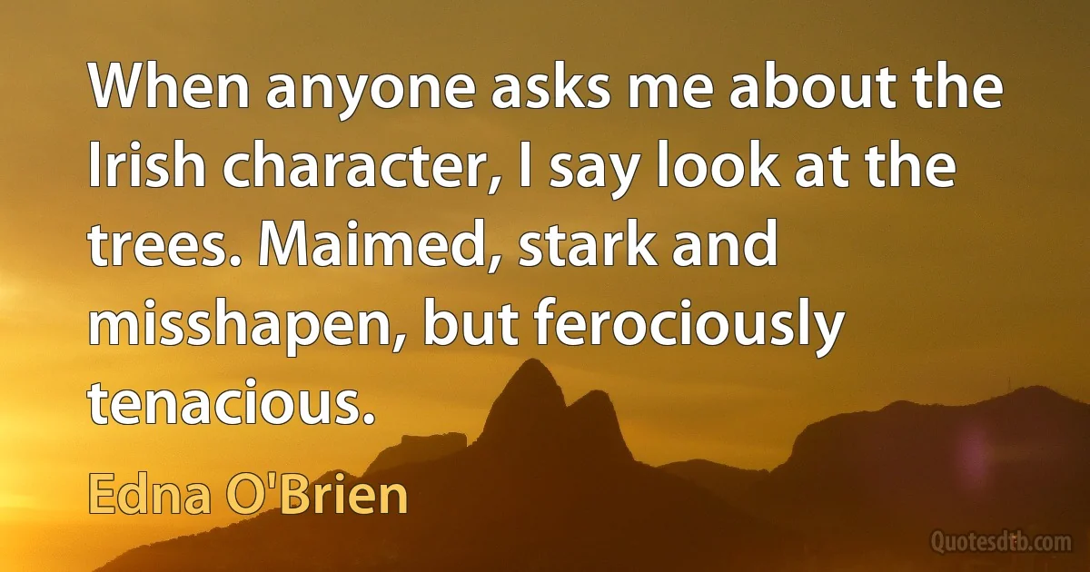 When anyone asks me about the Irish character, I say look at the trees. Maimed, stark and misshapen, but ferociously tenacious. (Edna O'Brien)