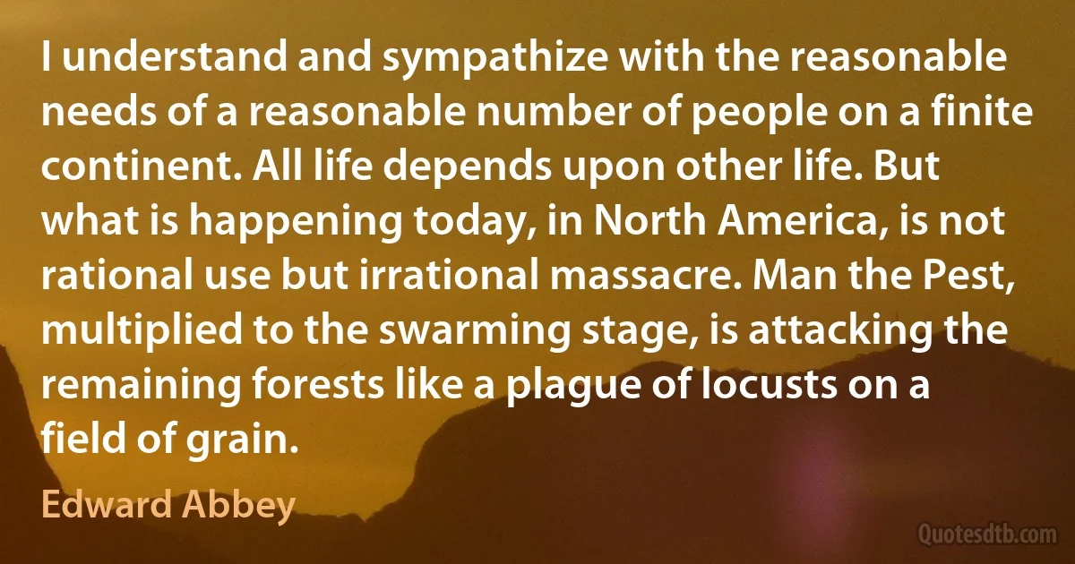 I understand and sympathize with the reasonable needs of a reasonable number of people on a finite continent. All life depends upon other life. But what is happening today, in North America, is not rational use but irrational massacre. Man the Pest, multiplied to the swarming stage, is attacking the remaining forests like a plague of locusts on a field of grain. (Edward Abbey)