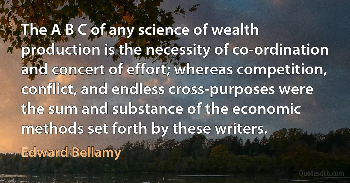 The A B C of any science of wealth production is the necessity of co-ordination and concert of effort; whereas competition, conflict, and endless cross-purposes were the sum and substance of the economic methods set forth by these writers. (Edward Bellamy)