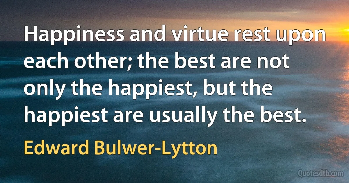 Happiness and virtue rest upon each other; the best are not only the happiest, but the happiest are usually the best. (Edward Bulwer-Lytton)