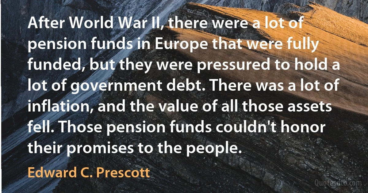 After World War II, there were a lot of pension funds in Europe that were fully funded, but they were pressured to hold a lot of government debt. There was a lot of inflation, and the value of all those assets fell. Those pension funds couldn't honor their promises to the people. (Edward C. Prescott)