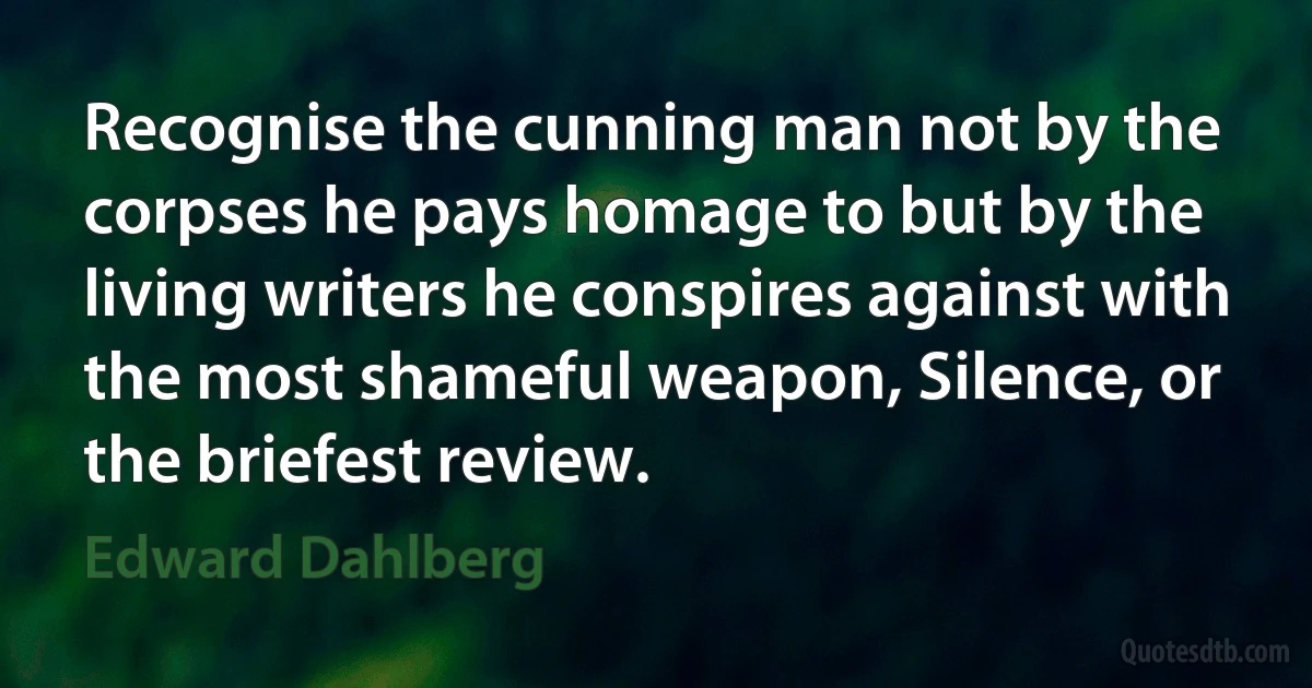 Recognise the cunning man not by the corpses he pays homage to but by the living writers he conspires against with the most shameful weapon, Silence, or the briefest review. (Edward Dahlberg)