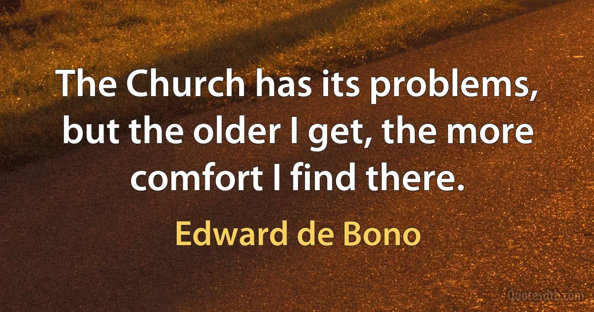 The Church has its problems, but the older I get, the more comfort I find there. (Edward de Bono)