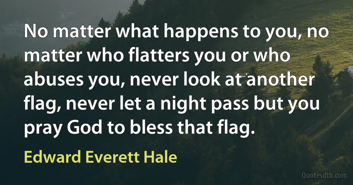 No matter what happens to you, no matter who flatters you or who abuses you, never look at another flag, never let a night pass but you pray God to bless that flag. (Edward Everett Hale)