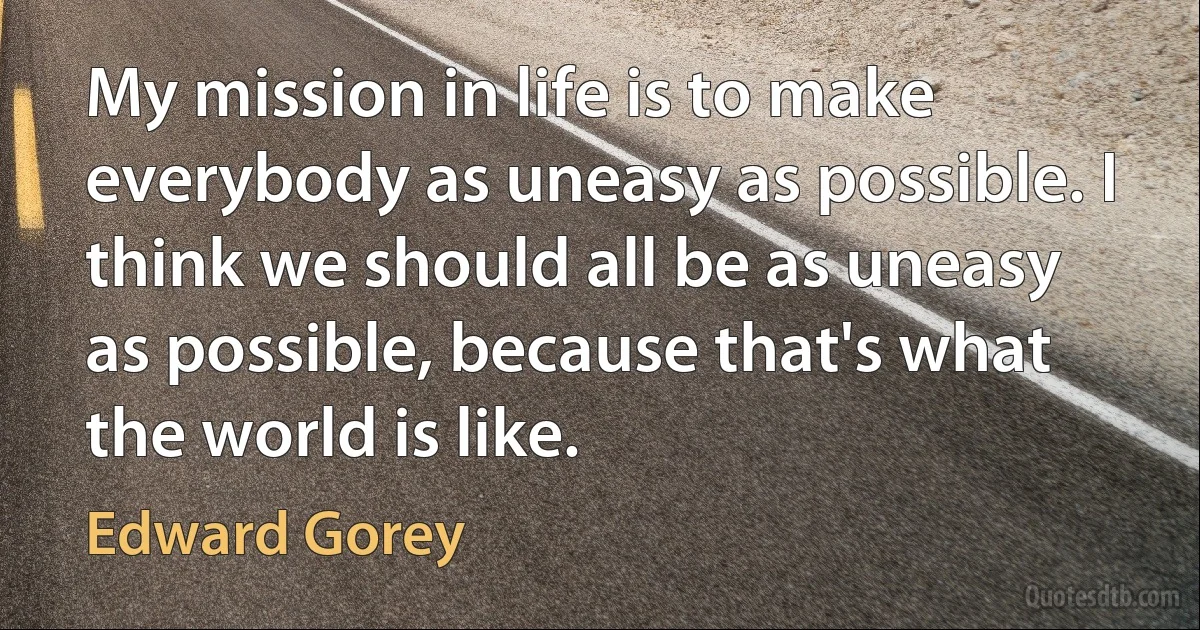 My mission in life is to make everybody as uneasy as possible. I think we should all be as uneasy as possible, because that's what the world is like. (Edward Gorey)