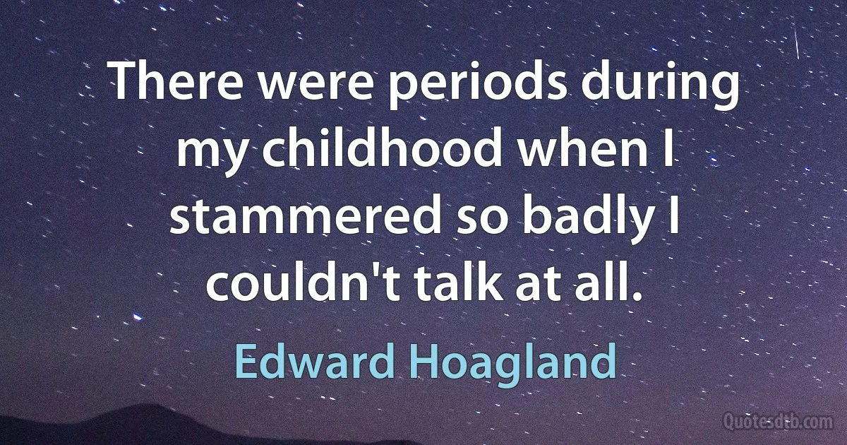 There were periods during my childhood when I stammered so badly I couldn't talk at all. (Edward Hoagland)