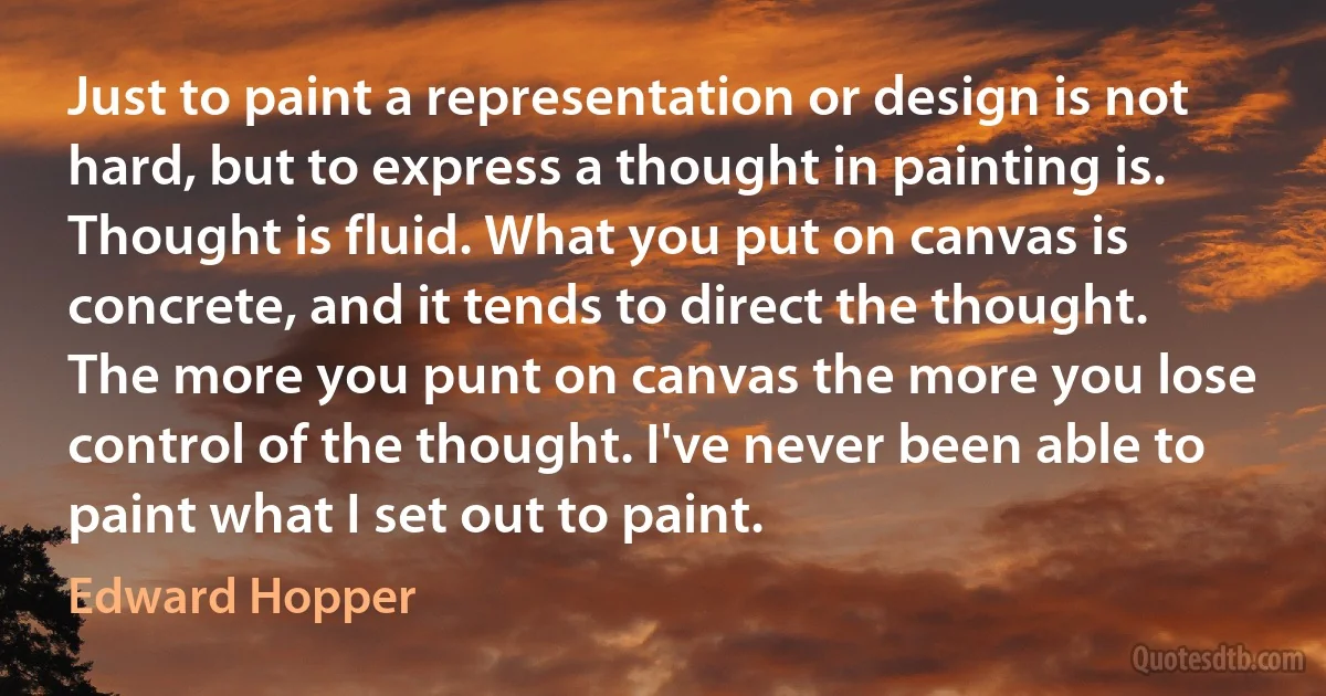 Just to paint a representation or design is not hard, but to express a thought in painting is. Thought is fluid. What you put on canvas is concrete, and it tends to direct the thought. The more you punt on canvas the more you lose control of the thought. I've never been able to paint what I set out to paint. (Edward Hopper)