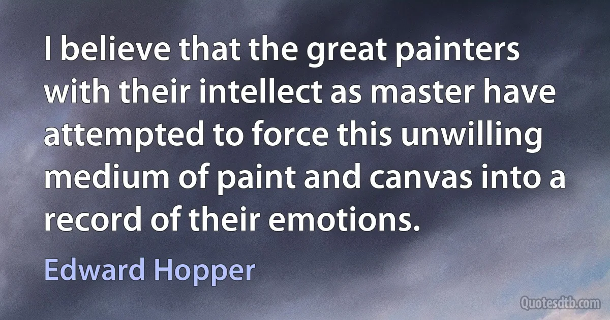 I believe that the great painters with their intellect as master have attempted to force this unwilling medium of paint and canvas into a record of their emotions. (Edward Hopper)