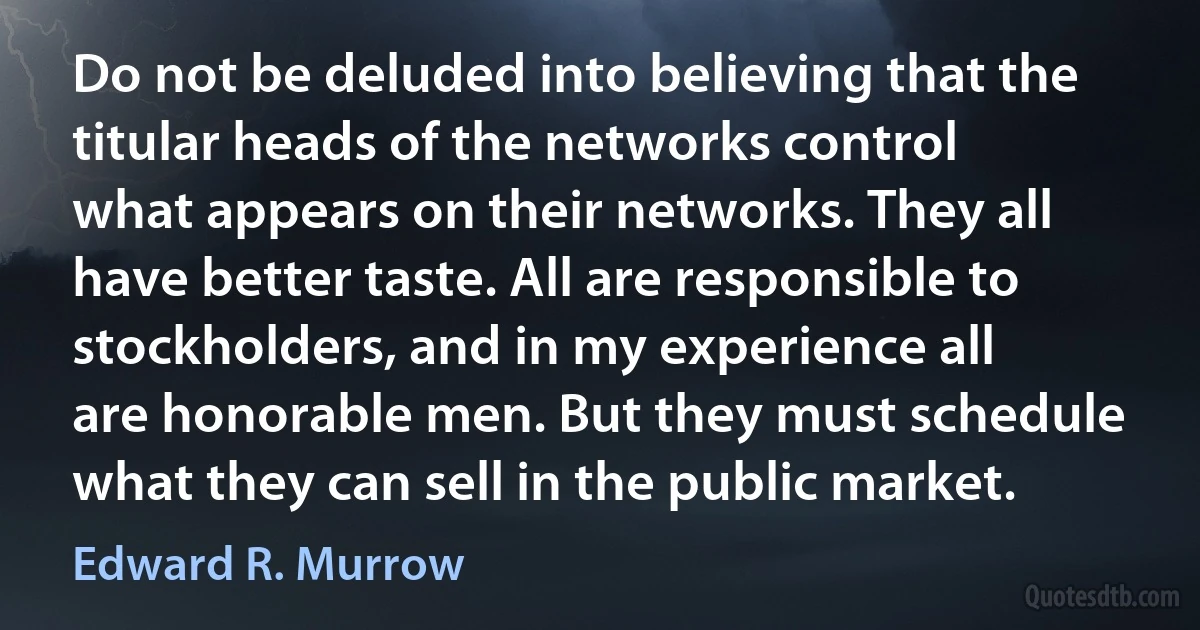 Do not be deluded into believing that the titular heads of the networks control what appears on their networks. They all have better taste. All are responsible to stockholders, and in my experience all are honorable men. But they must schedule what they can sell in the public market. (Edward R. Murrow)