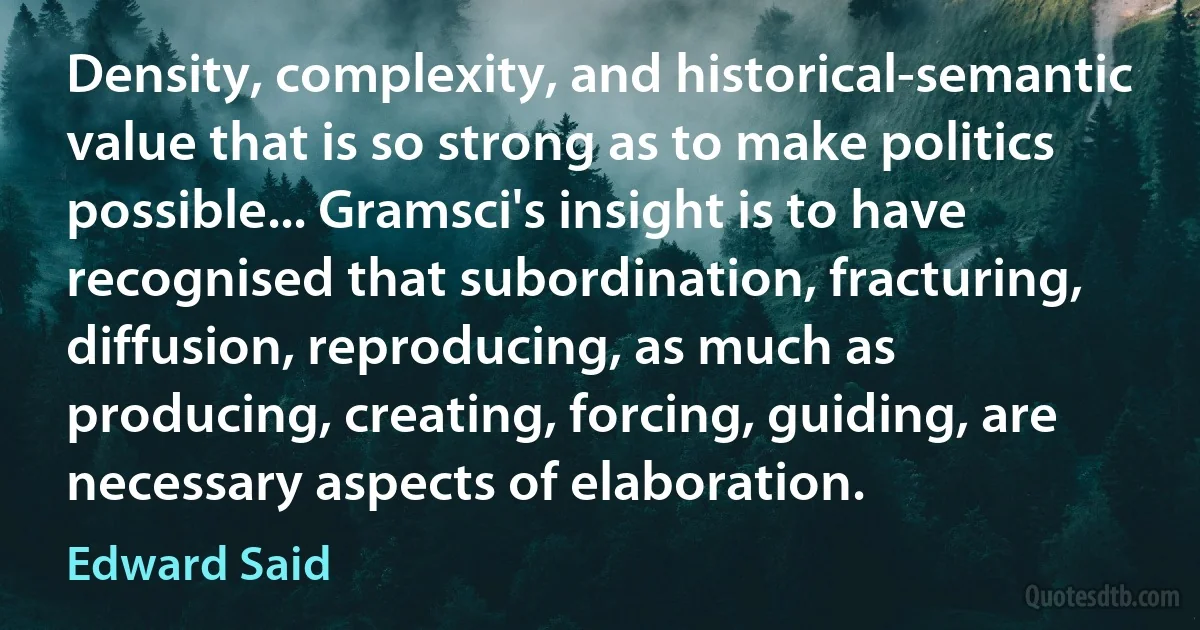 Density, complexity, and historical-semantic value that is so strong as to make politics possible... Gramsci's insight is to have recognised that subordination, fracturing, diffusion, reproducing, as much as producing, creating, forcing, guiding, are necessary aspects of elaboration. (Edward Said)