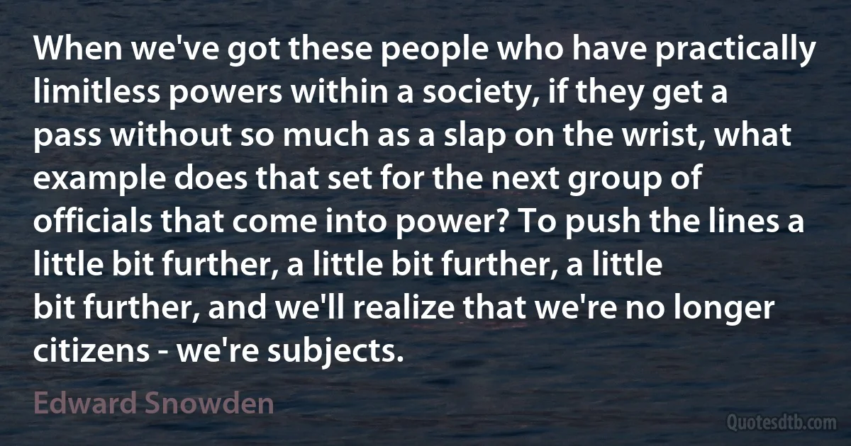 When we've got these people who have practically limitless powers within a society, if they get a pass without so much as a slap on the wrist, what example does that set for the next group of officials that come into power? To push the lines a little bit further, a little bit further, a little bit further, and we'll realize that we're no longer citizens - we're subjects. (Edward Snowden)