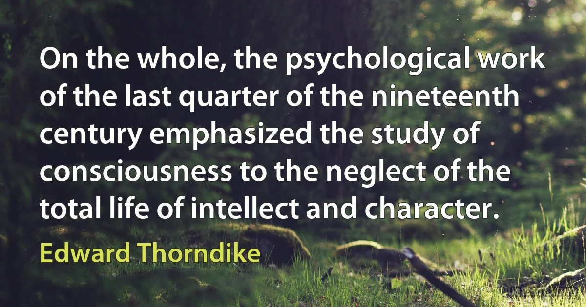 On the whole, the psychological work of the last quarter of the nineteenth century emphasized the study of consciousness to the neglect of the total life of intellect and character. (Edward Thorndike)