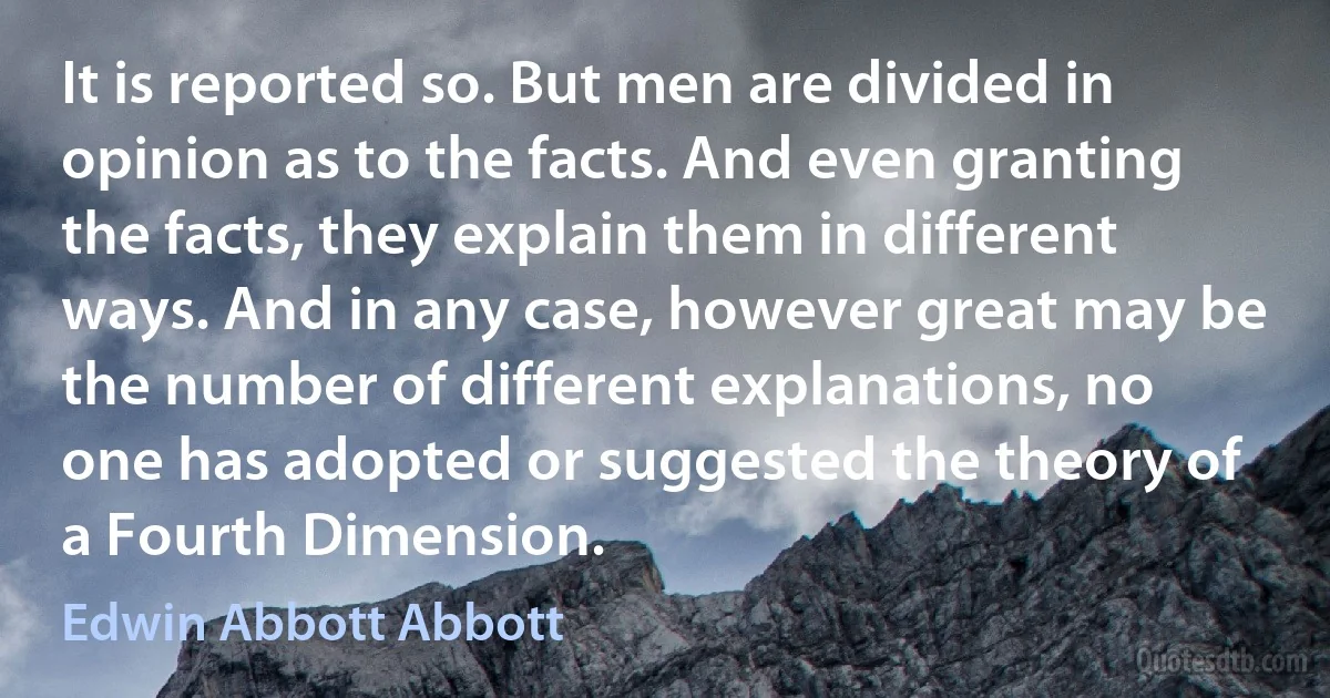 It is reported so. But men are divided in opinion as to the facts. And even granting the facts, they explain them in different ways. And in any case, however great may be the number of different explanations, no one has adopted or suggested the theory of a Fourth Dimension. (Edwin Abbott Abbott)