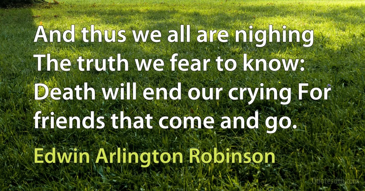 And thus we all are nighing The truth we fear to know: Death will end our crying For friends that come and go. (Edwin Arlington Robinson)