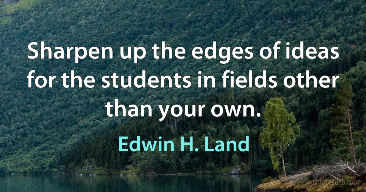 Sharpen up the edges of ideas for the students in fields other than your own. (Edwin H. Land)