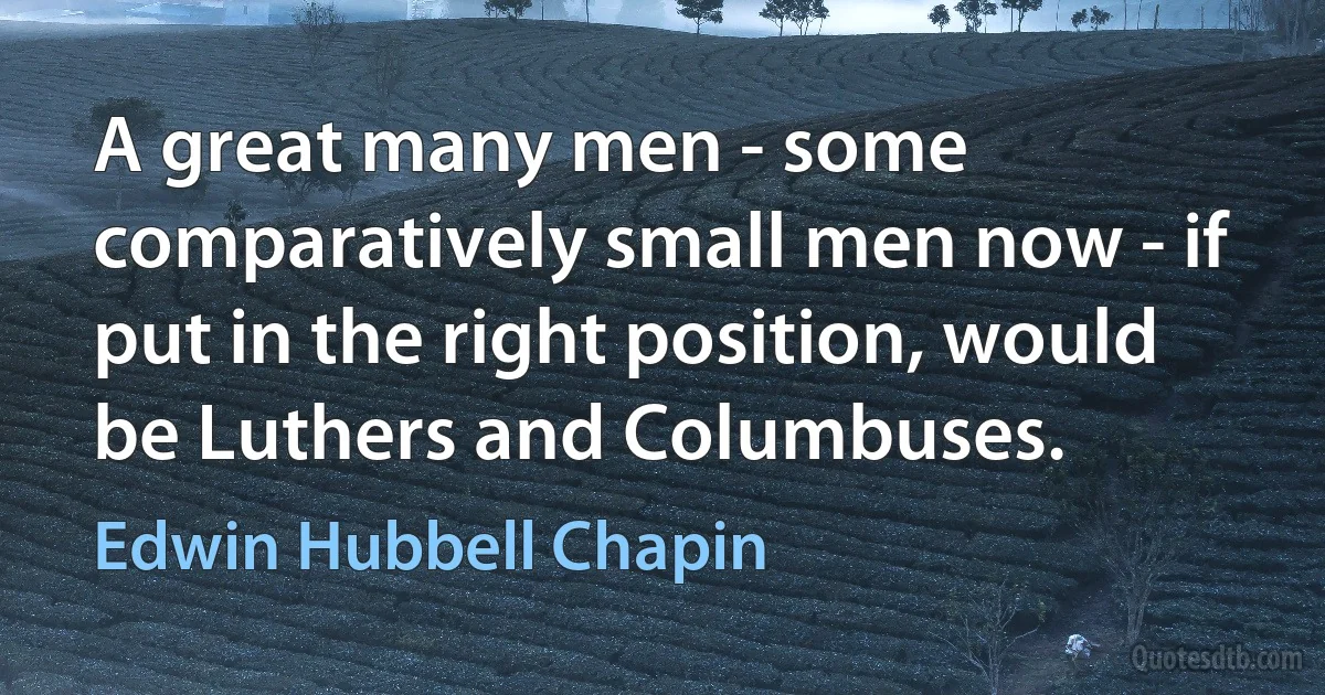 A great many men - some comparatively small men now - if put in the right position, would be Luthers and Columbuses. (Edwin Hubbell Chapin)