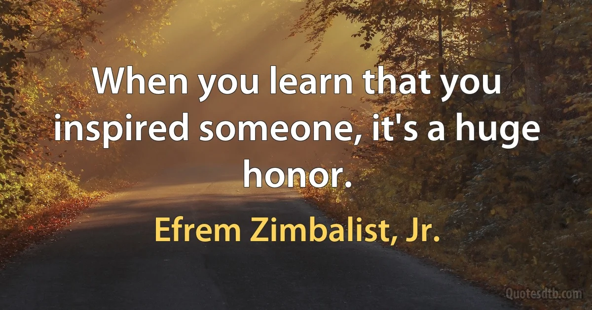 When you learn that you inspired someone, it's a huge honor. (Efrem Zimbalist, Jr.)