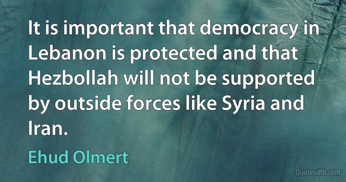 It is important that democracy in Lebanon is protected and that Hezbollah will not be supported by outside forces like Syria and Iran. (Ehud Olmert)