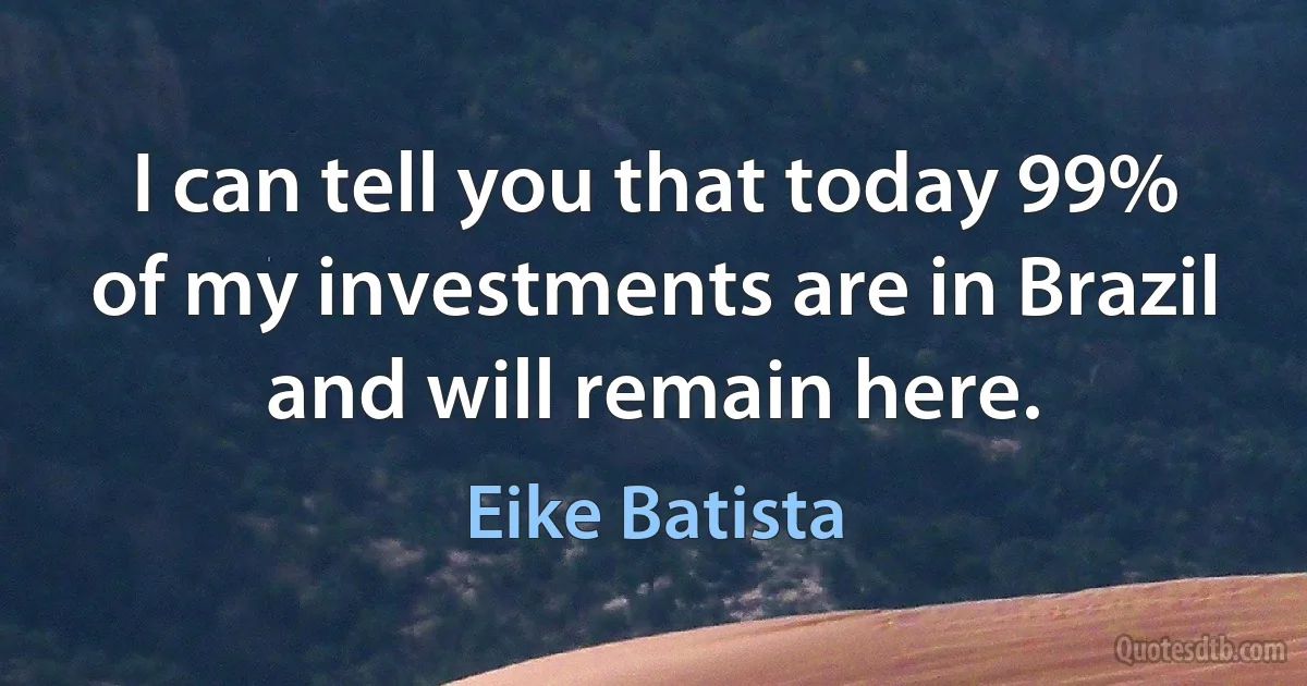 I can tell you that today 99% of my investments are in Brazil and will remain here. (Eike Batista)