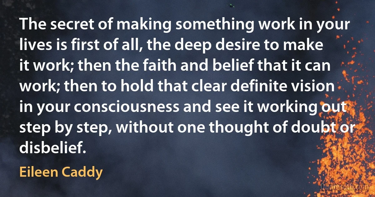 The secret of making something work in your lives is first of all, the deep desire to make it work; then the faith and belief that it can work; then to hold that clear definite vision in your consciousness and see it working out step by step, without one thought of doubt or disbelief. (Eileen Caddy)