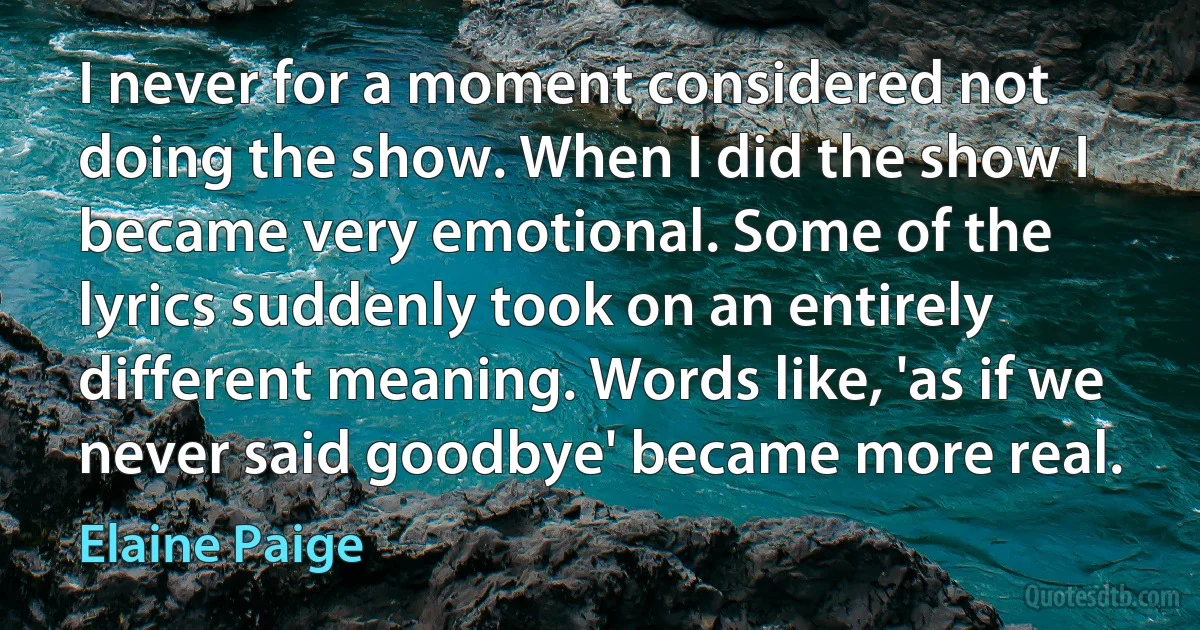 I never for a moment considered not doing the show. When I did the show I became very emotional. Some of the lyrics suddenly took on an entirely different meaning. Words like, 'as if we never said goodbye' became more real. (Elaine Paige)