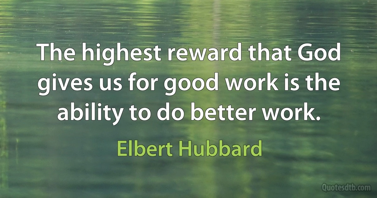 The highest reward that God gives us for good work is the ability to do better work. (Elbert Hubbard)