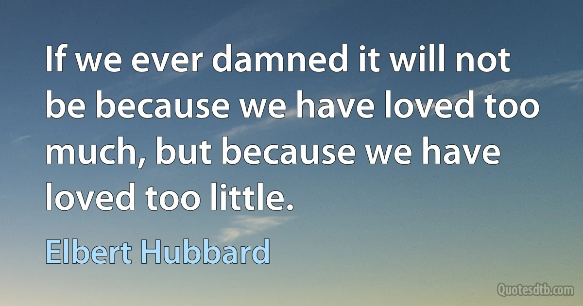 If we ever damned it will not be because we have loved too much, but because we have loved too little. (Elbert Hubbard)