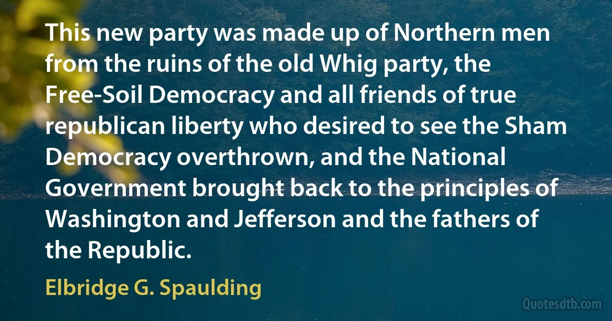 This new party was made up of Northern men from the ruins of the old Whig party, the Free-Soil Democracy and all friends of true republican liberty who desired to see the Sham Democracy overthrown, and the National Government brought back to the principles of Washington and Jefferson and the fathers of the Republic. (Elbridge G. Spaulding)