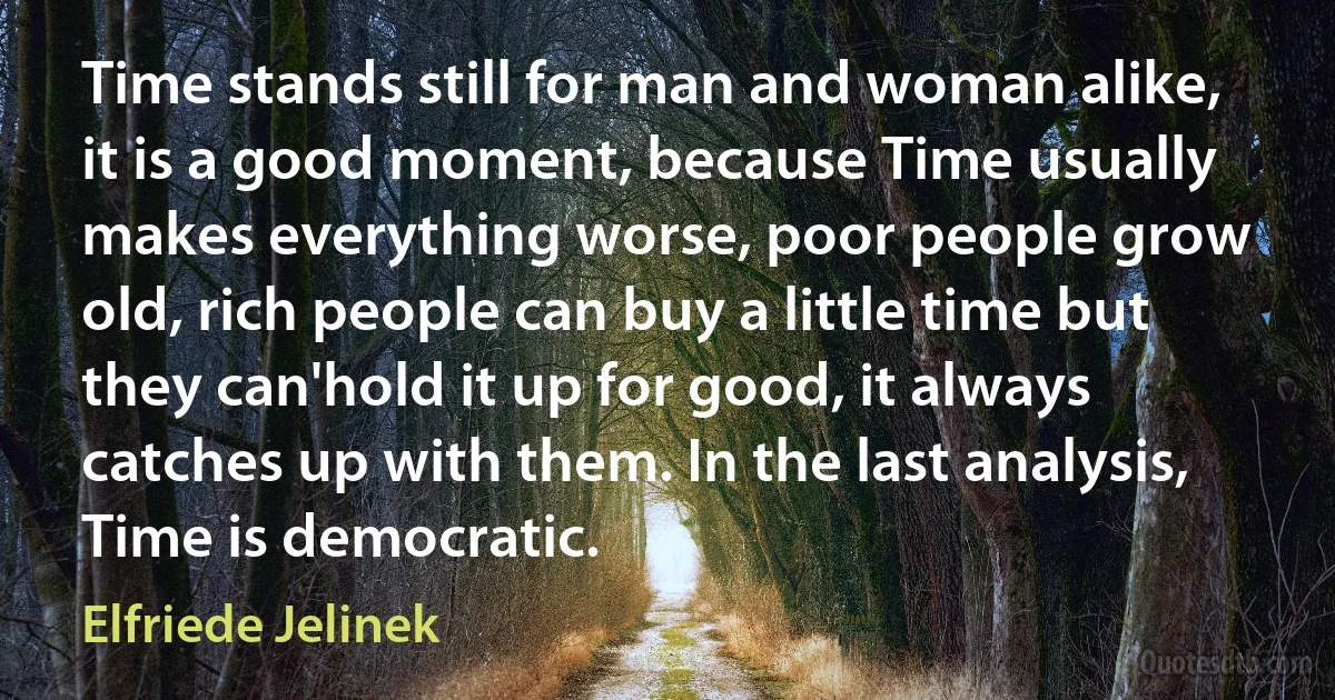 Time stands still for man and woman alike, it is a good moment, because Time usually makes everything worse, poor people grow old, rich people can buy a little time but they can'hold it up for good, it always catches up with them. In the last analysis, Time is democratic. (Elfriede Jelinek)