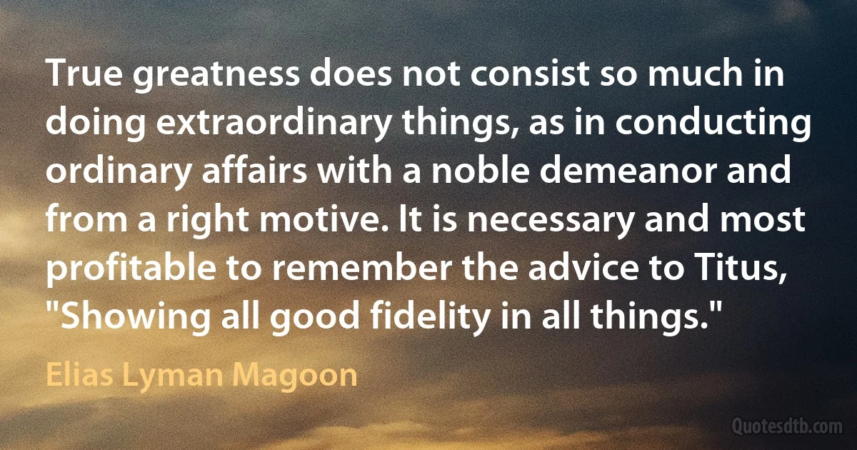 True greatness does not consist so much in doing extraordinary things, as in conducting ordinary affairs with a noble demeanor and from a right motive. It is necessary and most profitable to remember the advice to Titus, "Showing all good fidelity in all things." (Elias Lyman Magoon)