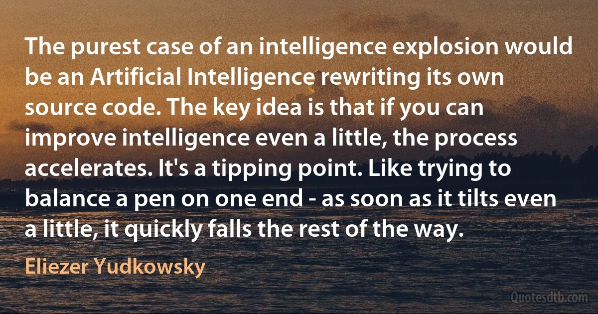 The purest case of an intelligence explosion would be an Artificial Intelligence rewriting its own source code. The key idea is that if you can improve intelligence even a little, the process accelerates. It's a tipping point. Like trying to balance a pen on one end - as soon as it tilts even a little, it quickly falls the rest of the way. (Eliezer Yudkowsky)