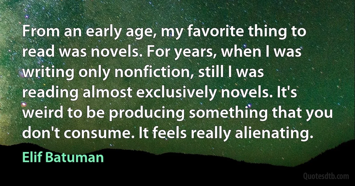 From an early age, my favorite thing to read was novels. For years, when I was writing only nonfiction, still I was reading almost exclusively novels. It's weird to be producing something that you don't consume. It feels really alienating. (Elif Batuman)