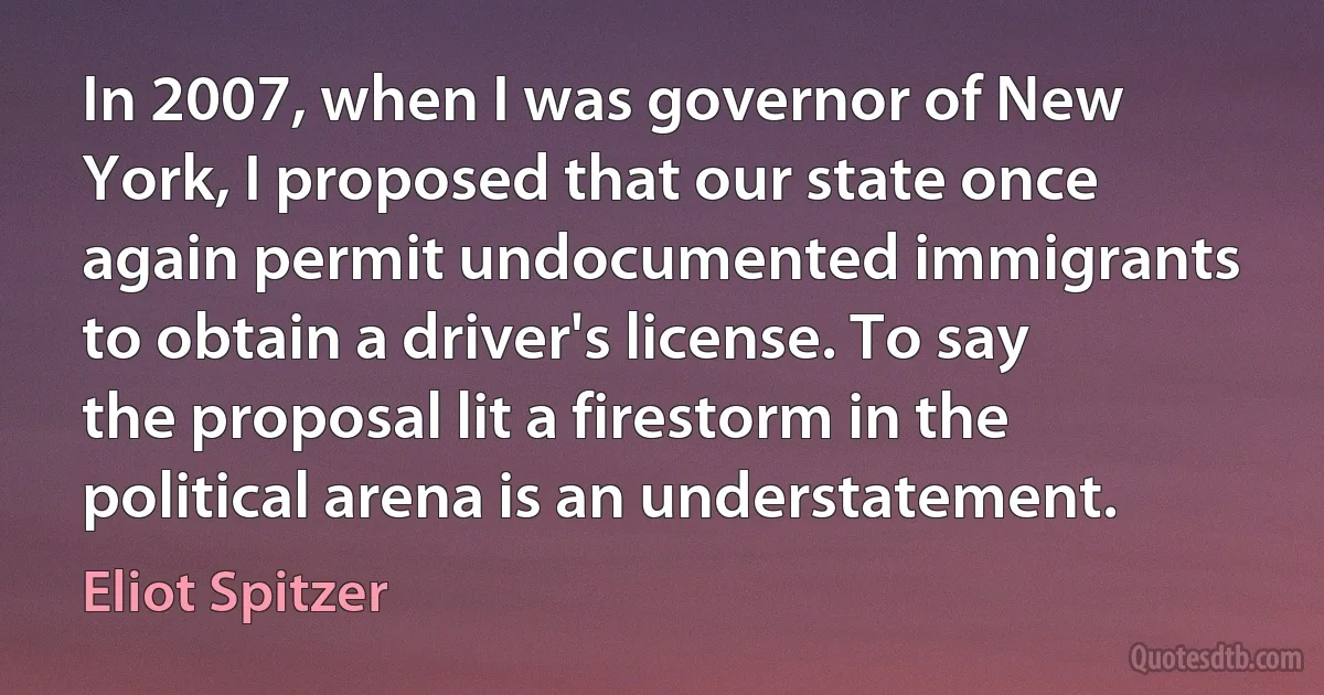 In 2007, when I was governor of New York, I proposed that our state once again permit undocumented immigrants to obtain a driver's license. To say the proposal lit a firestorm in the political arena is an understatement. (Eliot Spitzer)