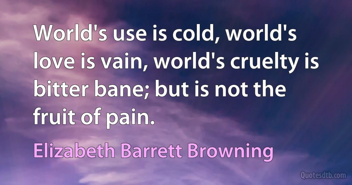 World's use is cold, world's love is vain, world's cruelty is bitter bane; but is not the fruit of pain. (Elizabeth Barrett Browning)