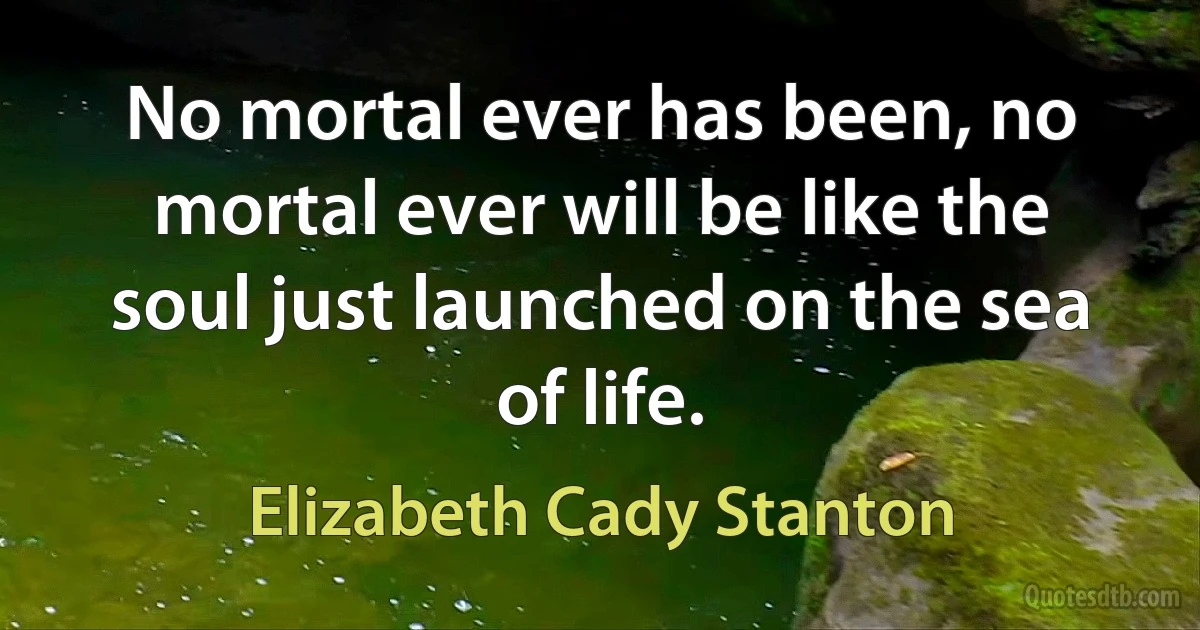 No mortal ever has been, no mortal ever will be like the soul just launched on the sea of life. (Elizabeth Cady Stanton)