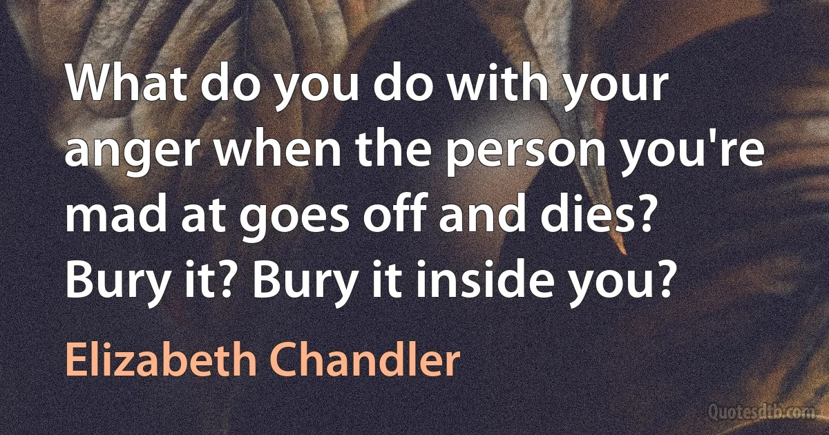 What do you do with your anger when the person you're mad at goes off and dies? Bury it? Bury it inside you? (Elizabeth Chandler)