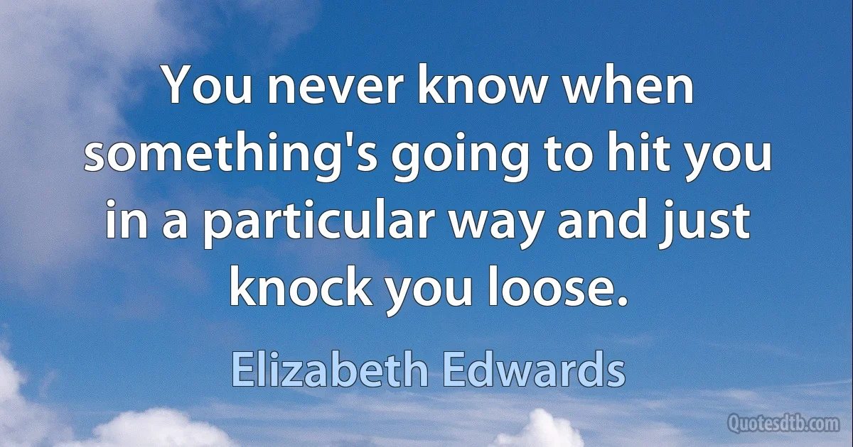 You never know when something's going to hit you in a particular way and just knock you loose. (Elizabeth Edwards)