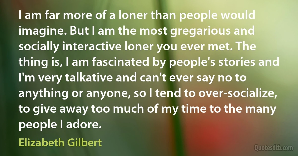 I am far more of a loner than people would imagine. But I am the most gregarious and socially interactive loner you ever met. The thing is, I am fascinated by people's stories and I'm very talkative and can't ever say no to anything or anyone, so I tend to over-socialize, to give away too much of my time to the many people I adore. (Elizabeth Gilbert)