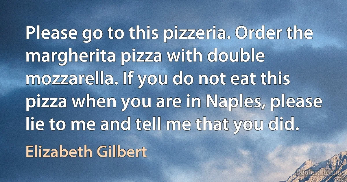 Please go to this pizzeria. Order the margherita pizza with double mozzarella. If you do not eat this pizza when you are in Naples, please lie to me and tell me that you did. (Elizabeth Gilbert)