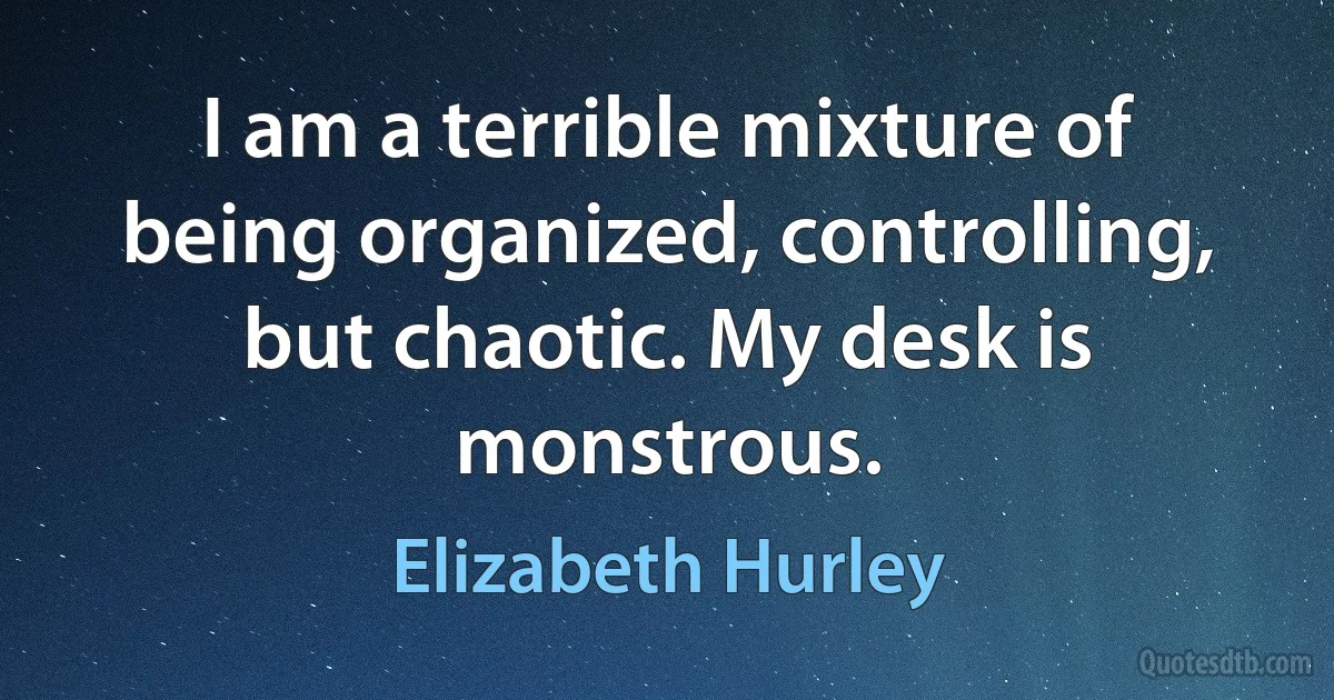 I am a terrible mixture of being organized, controlling, but chaotic. My desk is monstrous. (Elizabeth Hurley)