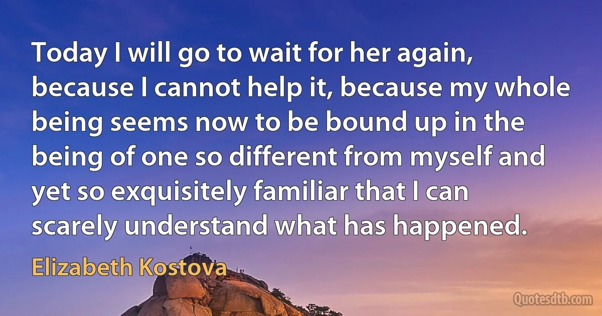 Today I will go to wait for her again, because I cannot help it, because my whole being seems now to be bound up in the being of one so different from myself and yet so exquisitely familiar that I can scarely understand what has happened. (Elizabeth Kostova)