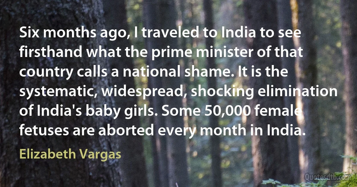 Six months ago, I traveled to India to see firsthand what the prime minister of that country calls a national shame. It is the systematic, widespread, shocking elimination of India's baby girls. Some 50,000 female fetuses are aborted every month in India. (Elizabeth Vargas)