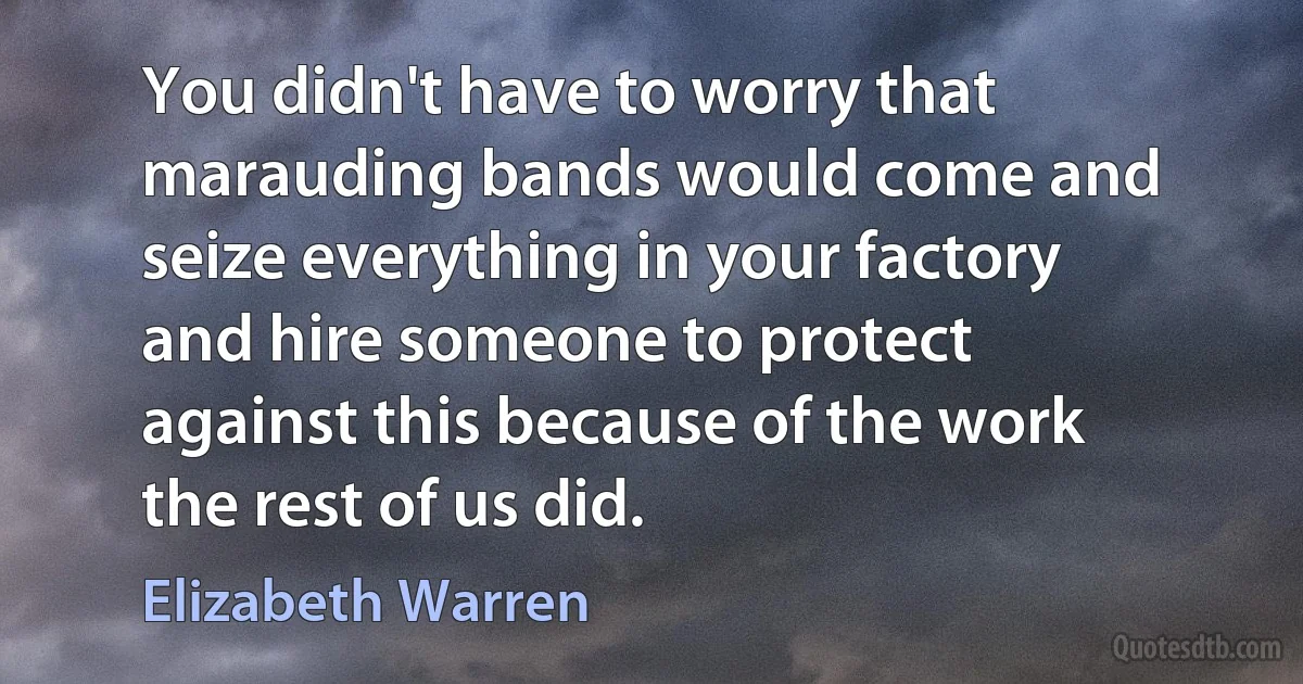 You didn't have to worry that marauding bands would come and seize everything in your factory and hire someone to protect against this because of the work the rest of us did. (Elizabeth Warren)