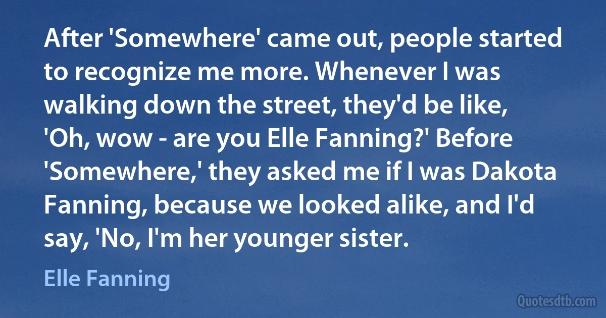 After 'Somewhere' came out, people started to recognize me more. Whenever I was walking down the street, they'd be like, 'Oh, wow - are you Elle Fanning?' Before 'Somewhere,' they asked me if I was Dakota Fanning, because we looked alike, and I'd say, 'No, I'm her younger sister. (Elle Fanning)