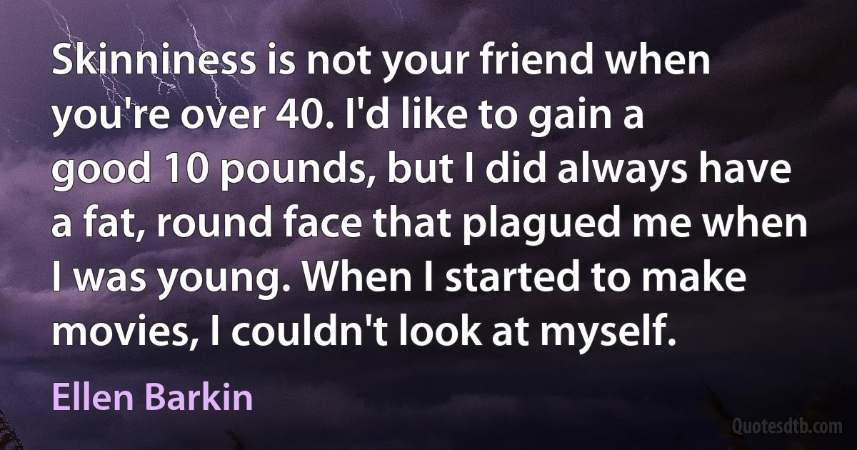 Skinniness is not your friend when you're over 40. I'd like to gain a good 10 pounds, but I did always have a fat, round face that plagued me when I was young. When I started to make movies, I couldn't look at myself. (Ellen Barkin)