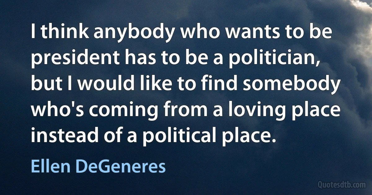 I think anybody who wants to be president has to be a politician, but I would like to find somebody who's coming from a loving place instead of a political place. (Ellen DeGeneres)