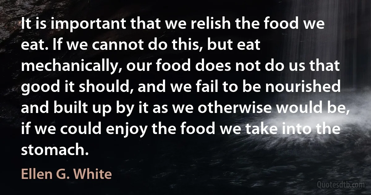 It is important that we relish the food we eat. If we cannot do this, but eat mechanically, our food does not do us that good it should, and we fail to be nourished and built up by it as we otherwise would be, if we could enjoy the food we take into the stomach. (Ellen G. White)