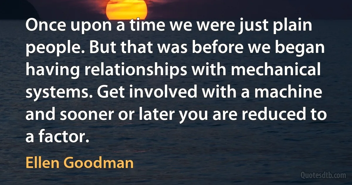 Once upon a time we were just plain people. But that was before we began having relationships with mechanical systems. Get involved with a machine and sooner or later you are reduced to a factor. (Ellen Goodman)