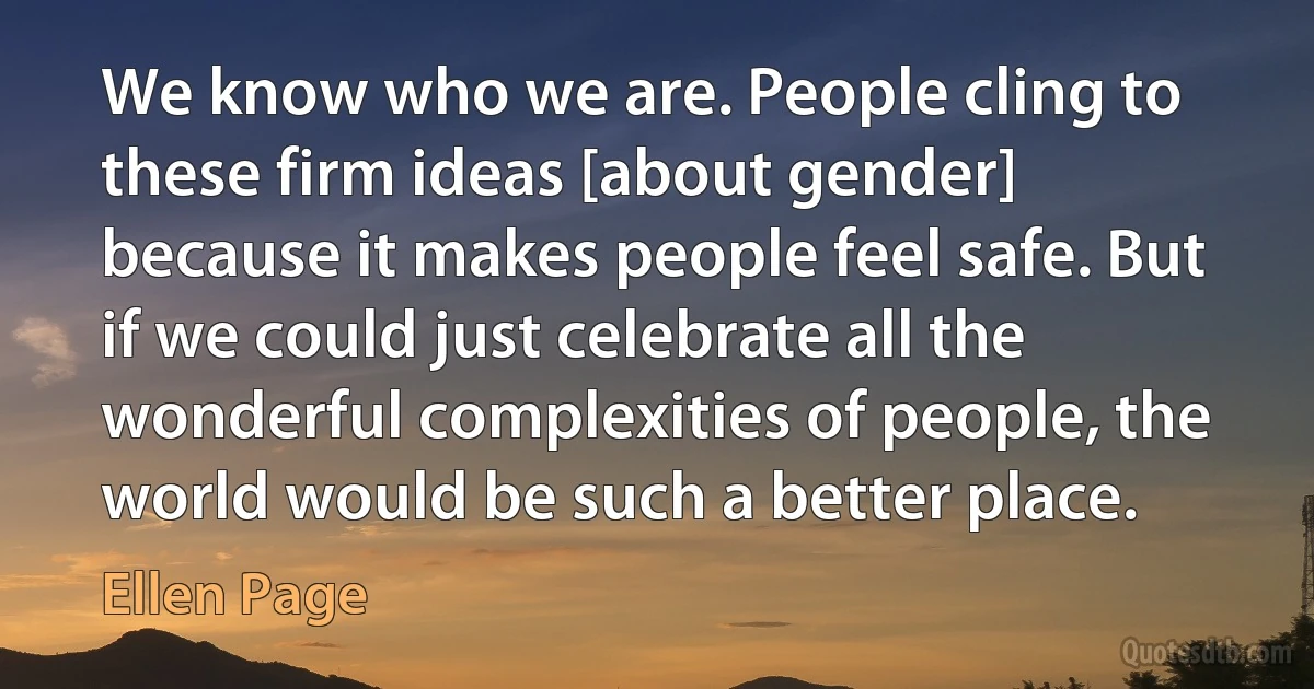 We know who we are. People cling to these firm ideas [about gender] because it makes people feel safe. But if we could just celebrate all the wonderful complexities of people, the world would be such a better place. (Ellen Page)